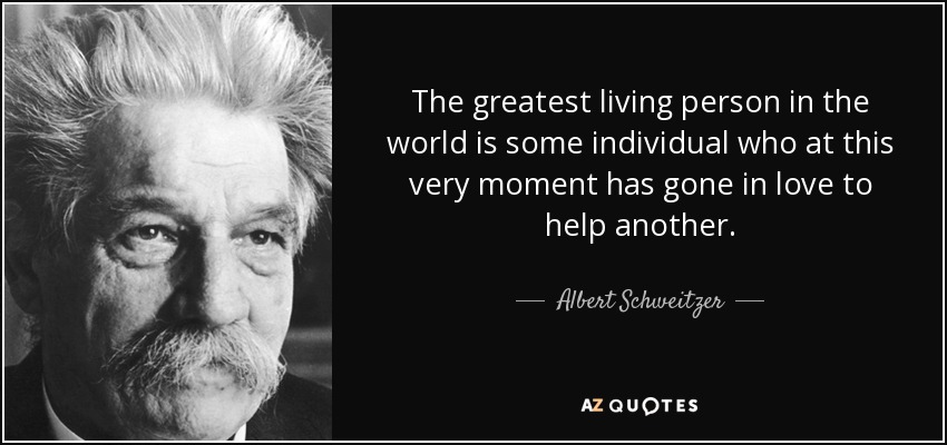 The greatest living person in the world is some individual who at this very moment has gone in love to help another. - Albert Schweitzer
