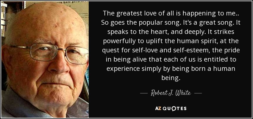 The greatest love of all is happening to me.. So goes the popular song. It's a great song. It speaks to the heart, and deeply. It strikes powerfully to uplift the human spirit, at the quest for self-love and self-esteem, the pride in being alive that each of us is entitled to experience simply by being born a human being. - Robert J. White