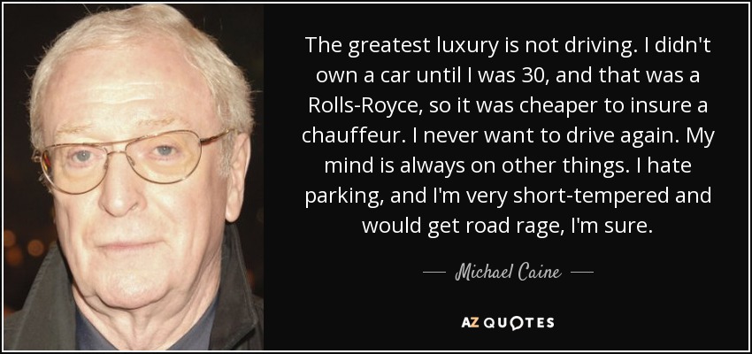 The greatest luxury is not driving. I didn't own a car until I was 30, and that was a Rolls-Royce, so it was cheaper to insure a chauffeur. I never want to drive again. My mind is always on other things. I hate parking, and I'm very short-tempered and would get road rage, I'm sure. - Michael Caine