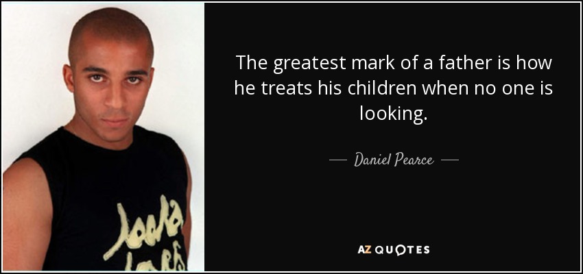 The greatest mark of a father is how he treats his children when no one is looking. - Daniel Pearce