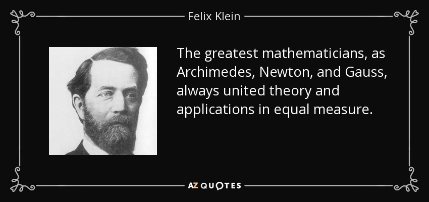 The greatest mathematicians, as Archimedes, Newton, and Gauss, always united theory and applications in equal measure. - Felix Klein