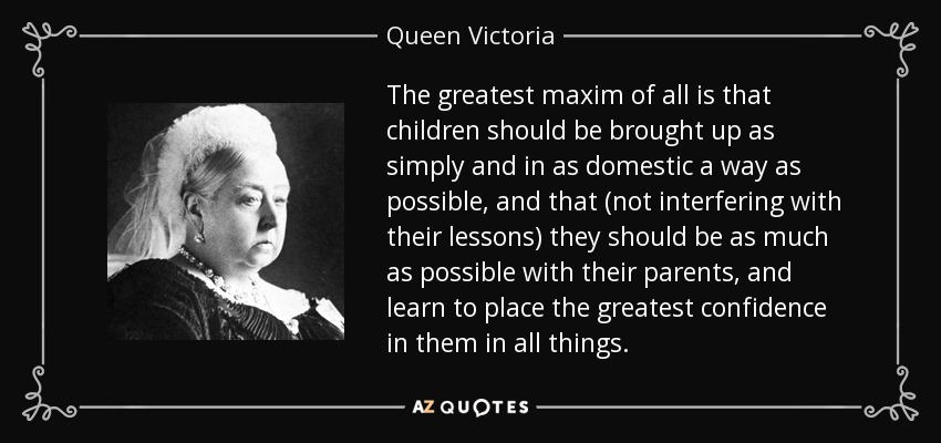 The greatest maxim of all is that children should be brought up as simply and in as domestic a way as possible, and that (not interfering with their lessons) they should be as much as possible with their parents, and learn to place the greatest confidence in them in all things. - Queen Victoria