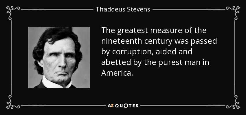 The greatest measure of the nineteenth century was passed by corruption, aided and abetted by the purest man in America. - Thaddeus Stevens
