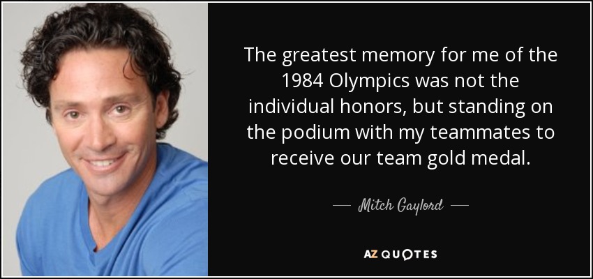 The greatest memory for me of the 1984 Olympics was not the individual honors, but standing on the podium with my teammates to receive our team gold medal. - Mitch Gaylord