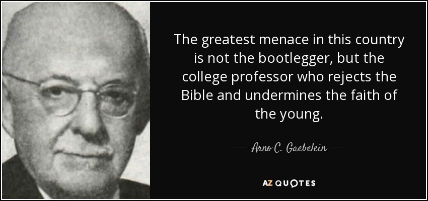 The greatest menace in this country is not the bootlegger, but the college professor who rejects the Bible and undermines the faith of the young. - Arno C. Gaebelein