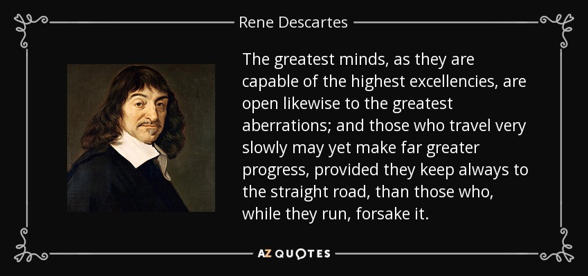The greatest minds, as they are capable of the highest excellencies, are open likewise to the greatest aberrations; and those who travel very slowly may yet make far greater progress, provided they keep always to the straight road, than those who, while they run, forsake it. - Rene Descartes