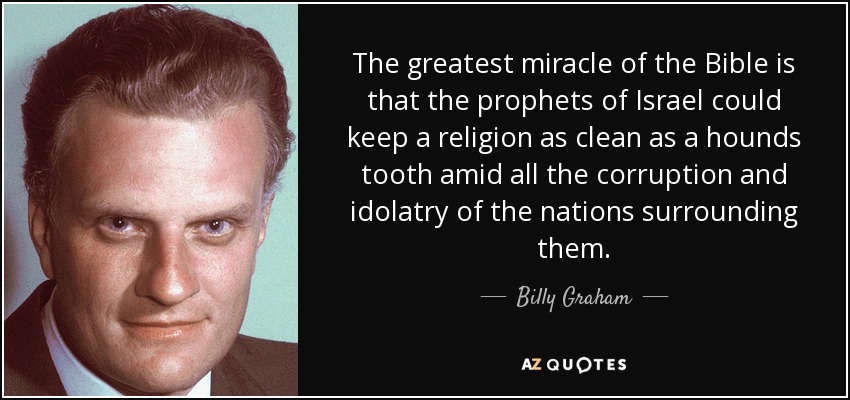 The greatest miracle of the Bible is that the prophets of Israel could keep a religion as clean as a hounds tooth amid all the corruption and idolatry of the nations surrounding them. - Billy Graham