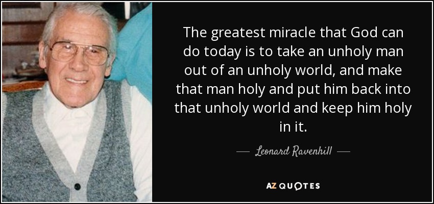 The greatest miracle that God can do today is to take an unholy man out of an unholy world, and make that man holy and put him back into that unholy world and keep him holy in it. - Leonard Ravenhill