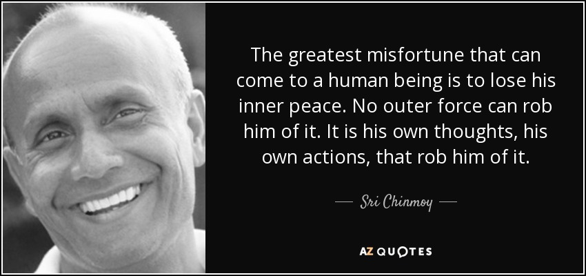 The greatest misfortune that can come to a human being is to lose his inner peace. No outer force can rob him of it. It is his own thoughts, his own actions, that rob him of it. - Sri Chinmoy