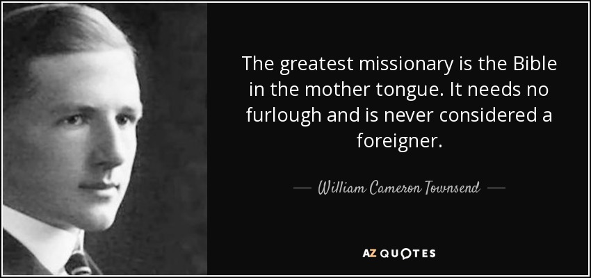 The greatest missionary is the Bible in the mother tongue. It needs no furlough and is never considered a foreigner. - William Cameron Townsend