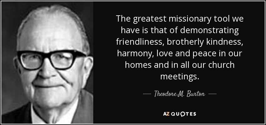 The greatest missionary tool we have is that of demonstrating friendliness, brotherly kindness, harmony, love and peace in our homes and in all our church meetings. - Theodore M. Burton