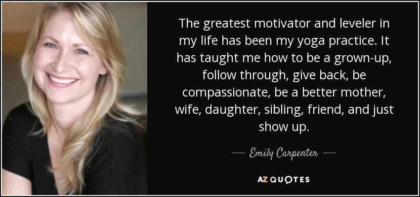 The greatest motivator and leveler in my life has been my yoga practice. It has taught me how to be a grown-up, follow through, give back, be compassionate, be a better mother, wife, daughter, sibling, friend, and just show up. - Emily Carpenter