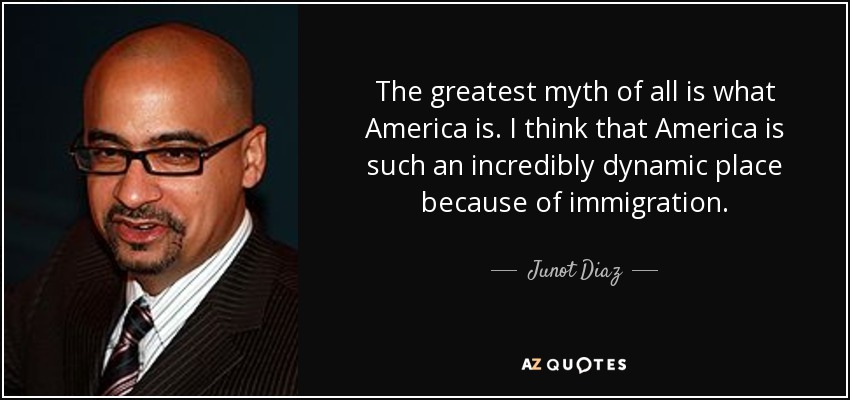 The greatest myth of all is what America is. I think that America is such an incredibly dynamic place because of immigration. - Junot Diaz