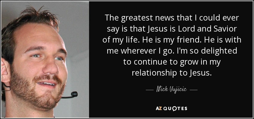 The greatest news that I could ever say is that Jesus is Lord and Savior of my life. He is my friend. He is with me wherever I go. I'm so delighted to continue to grow in my relationship to Jesus. - Nick Vujicic