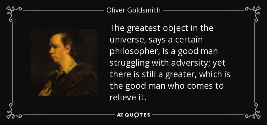 The greatest object in the universe, says a certain philosopher, is a good man struggling with adversity; yet there is still a greater, which is the good man who comes to relieve it. - Oliver Goldsmith