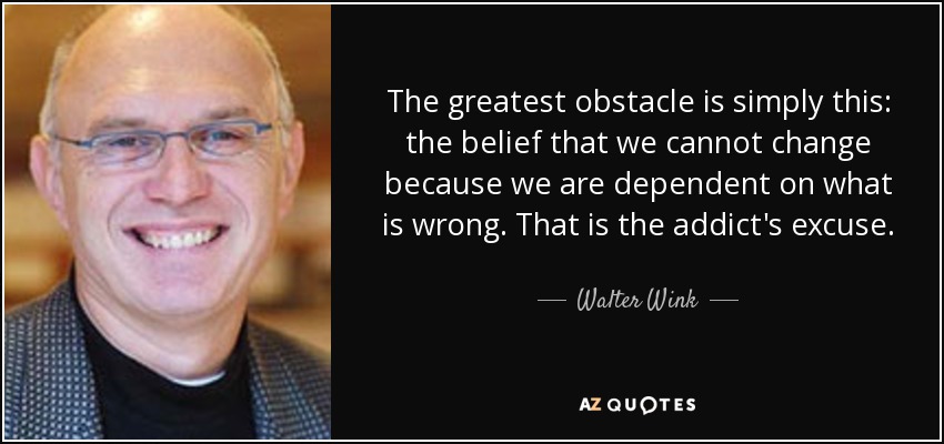 The greatest obstacle is simply this: the belief that we cannot change because we are dependent on what is wrong. That is the addict's excuse. - Walter Wink
