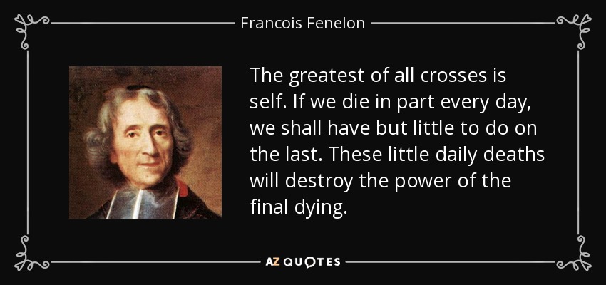 The greatest of all crosses is self. If we die in part every day, we shall have but little to do on the last. These little daily deaths will destroy the power of the final dying. - Francois Fenelon