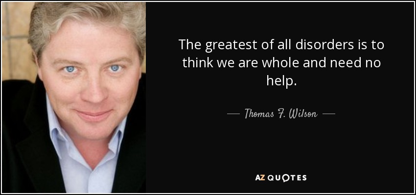 The greatest of all disorders is to think we are whole and need no help. - Thomas F. Wilson