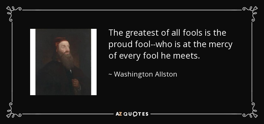 The greatest of all fools is the proud fool--who is at the mercy of every fool he meets. - Washington Allston