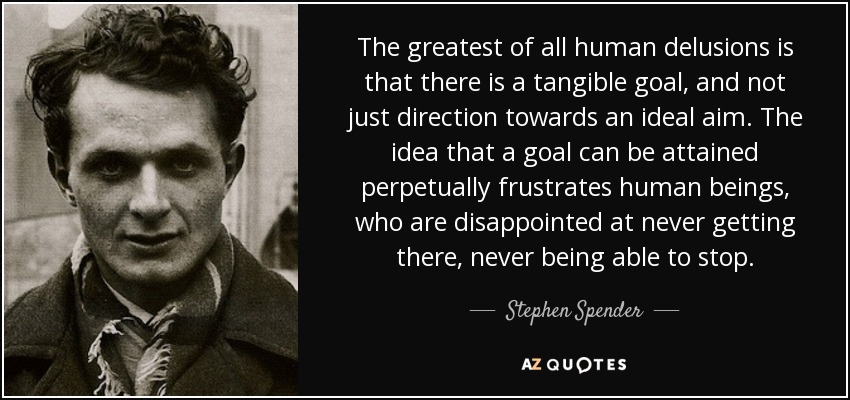 The greatest of all human delusions is that there is a tangible goal, and not just direction towards an ideal aim. The idea that a goal can be attained perpetually frustrates human beings, who are disappointed at never getting there, never being able to stop. - Stephen Spender