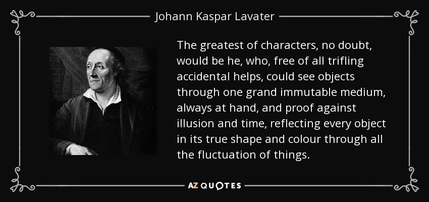 The greatest of characters, no doubt, would be he, who, free of all trifling accidental helps, could see objects through one grand immutable medium, always at hand, and proof against illusion and time, reflecting every object in its true shape and colour through all the fluctuation of things. - Johann Kaspar Lavater