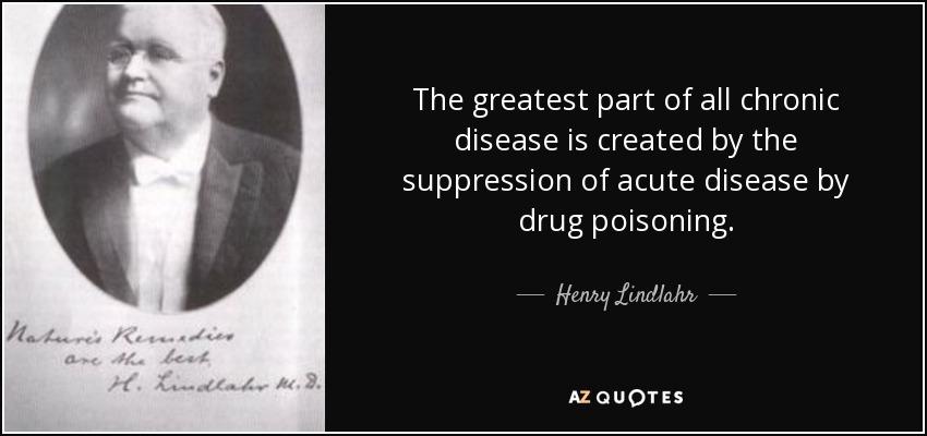 The greatest part of all chronic disease is created by the suppression of acute disease by drug poisoning. - Henry Lindlahr