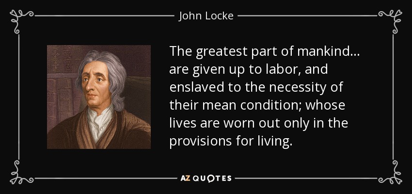 The greatest part of mankind ... are given up to labor, and enslaved to the necessity of their mean condition; whose lives are worn out only in the provisions for living. - John Locke