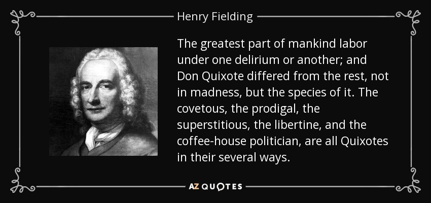 The greatest part of mankind labor under one delirium or another; and Don Quixote differed from the rest, not in madness, but the species of it. The covetous, the prodigal, the superstitious, the libertine, and the coffee-house politician, are all Quixotes in their several ways. - Henry Fielding