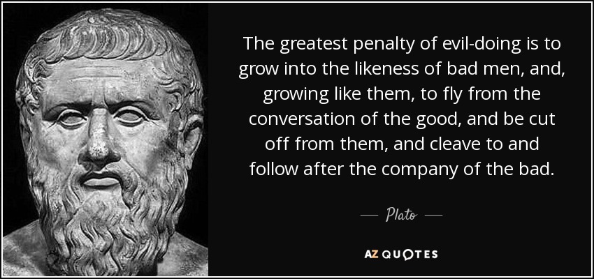The greatest penalty of evil-doing is to grow into the likeness of bad men, and, growing like them, to fly from the conversation of the good, and be cut off from them, and cleave to and follow after the company of the bad. - Plato