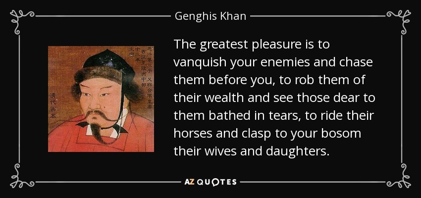The greatest pleasure is to vanquish your enemies and chase them before you, to rob them of their wealth and see those dear to them bathed in tears, to ride their horses and clasp to your bosom their wives and daughters. - Genghis Khan