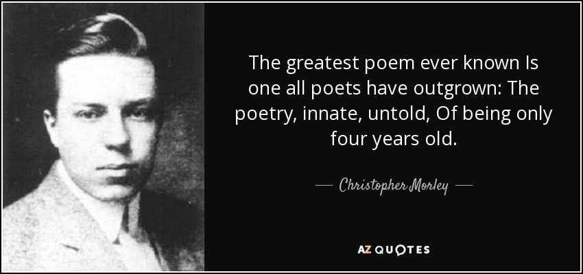 The greatest poem ever known Is one all poets have outgrown: The poetry, innate, untold, Of being only four years old. - Christopher Morley