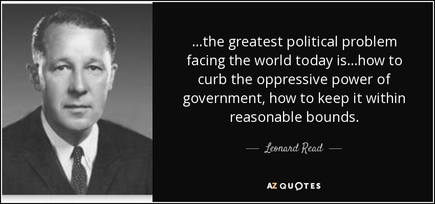 ...the greatest political problem facing the world today is...how to curb the oppressive power of government, how to keep it within reasonable bounds. - Leonard Read