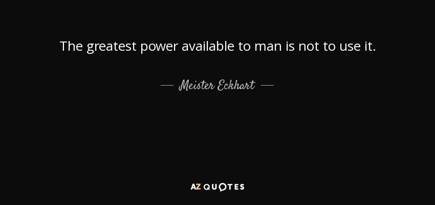 The greatest power available to man is not to use it. - Meister Eckhart