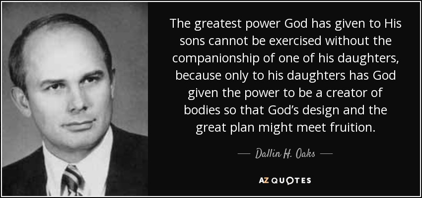 The greatest power God has given to His sons cannot be exercised without the companionship of one of his daughters, because only to his daughters has God given the power to be a creator of bodies so that God’s design and the great plan might meet fruition. - Dallin H. Oaks