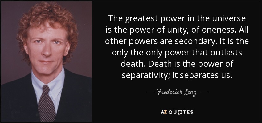 The greatest power in the universe is the power of unity, of oneness. All other powers are secondary. It is the only the only power that outlasts death. Death is the power of separativity; it separates us. - Frederick Lenz