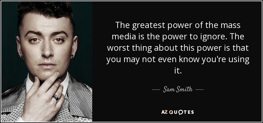 The greatest power of the mass media is the power to ignore. The worst thing about this power is that you may not even know you're using it. - Sam Smith