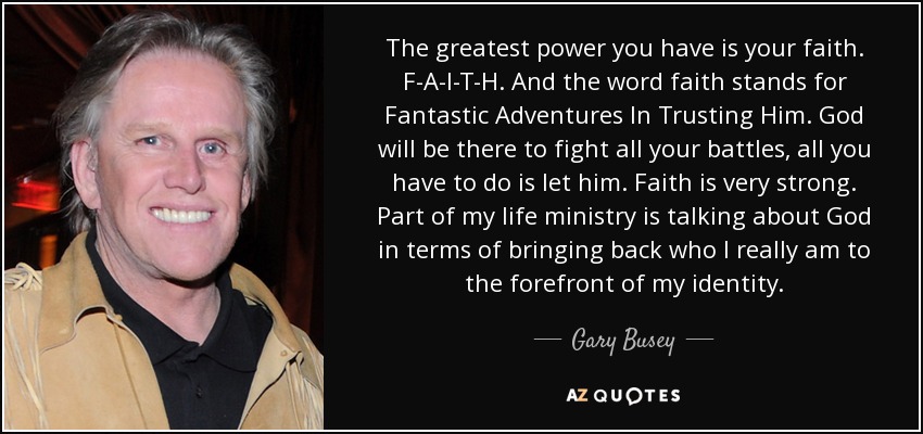 The greatest power you have is your faith. F-A-I-T-H. And the word faith stands for Fantastic Adventures In Trusting Him. God will be there to fight all your battles, all you have to do is let him. Faith is very strong. Part of my life ministry is talking about God in terms of bringing back who I really am to the forefront of my identity. - Gary Busey