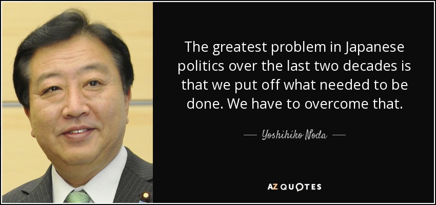 The greatest problem in Japanese politics over the last two decades is that we put off what needed to be done. We have to overcome that. - Yoshihiko Noda