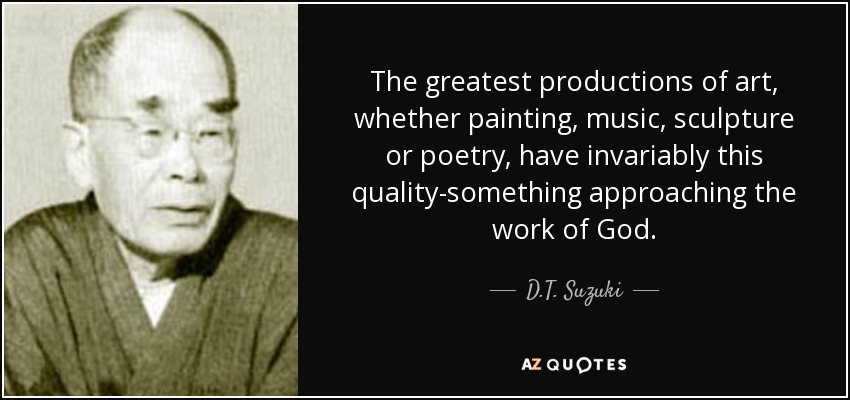The greatest productions of art, whether painting, music, sculpture or poetry, have invariably this quality-something approaching the work of God. - D.T. Suzuki