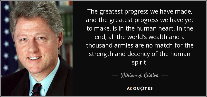 The greatest progress we have made, and the greatest progress we have yet to make, is in the human heart. In the end, all the world's wealth and a thousand armies are no match for the strength and decency of the human spirit. - William J. Clinton