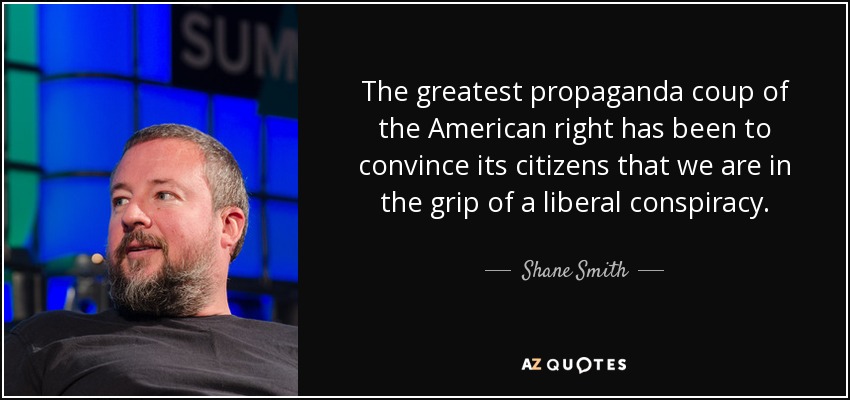 The greatest propaganda coup of the American right has been to convince its citizens that we are in the grip of a liberal conspiracy. - Shane Smith