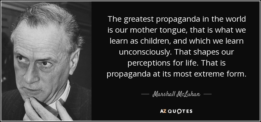 The greatest propaganda in the world is our mother tongue, that is what we learn as children, and which we learn unconsciously. That shapes our perceptions for life. That is propaganda at its most extreme form. - Marshall McLuhan