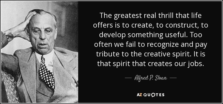 The greatest real thrill that life offers is to create, to construct, to develop something useful. Too often we fail to recognize and pay tribute to the creative spirit. It is that spirit that creates our jobs. - Alfred P. Sloan