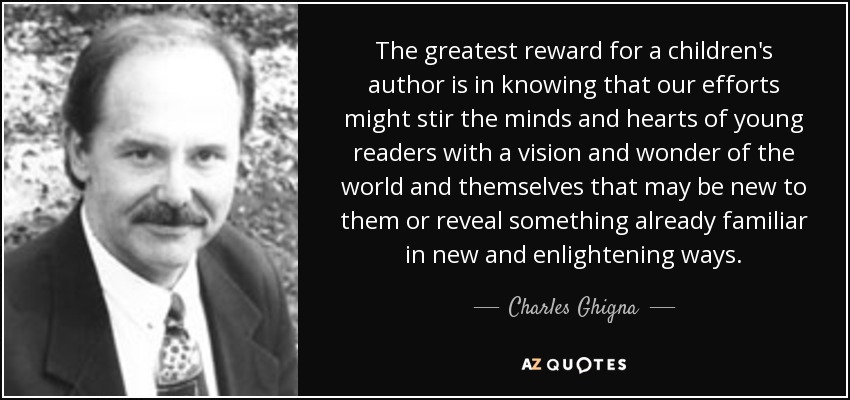 The greatest reward for a children's author is in knowing that our efforts might stir the minds and hearts of young readers with a vision and wonder of the world and themselves that may be new to them or reveal something already familiar in new and enlightening ways. - Charles Ghigna