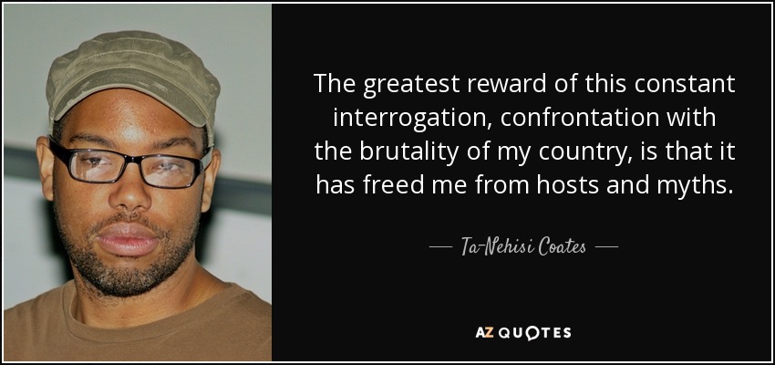 The greatest reward of this constant interrogation, confrontation with the brutality of my country, is that it has freed me from hosts and myths. - Ta-Nehisi Coates