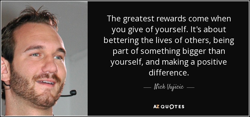 The greatest rewards come when you give of yourself. It's about bettering the lives of others, being part of something bigger than yourself, and making a positive difference. - Nick Vujicic