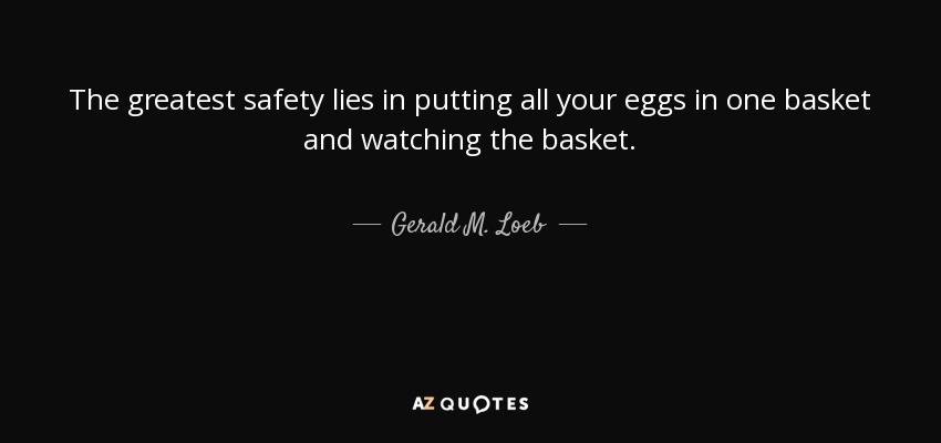 The greatest safety lies in putting all your eggs in one basket and watching the basket. - Gerald M. Loeb