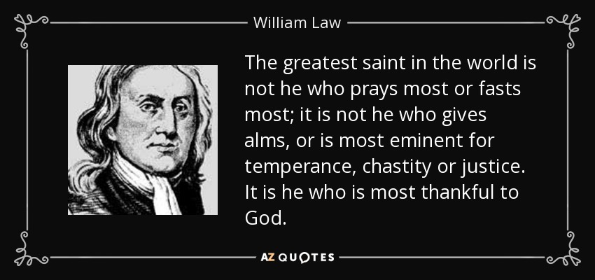 The greatest saint in the world is not he who prays most or fasts most; it is not he who gives alms, or is most eminent for temperance, chastity or justice. It is he who is most thankful to God. - William Law