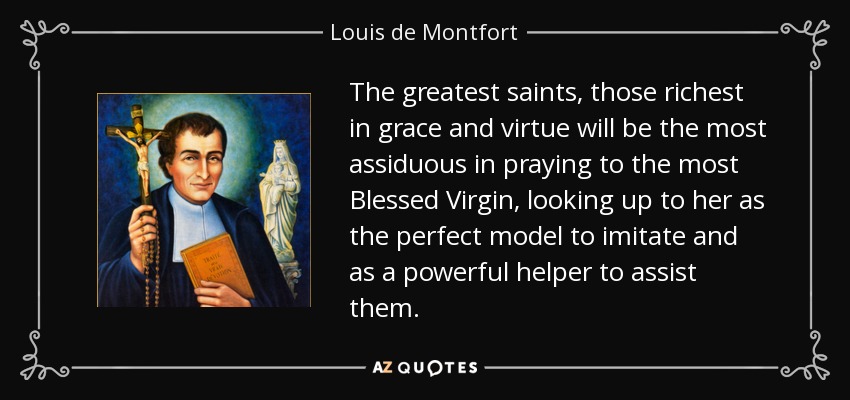 The greatest saints, those richest in grace and virtue will be the most assiduous in praying to the most Blessed Virgin, looking up to her as the perfect model to imitate and as a powerful helper to assist them. - Louis de Montfort