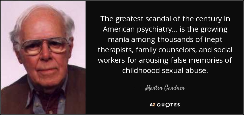 The greatest scandal of the century in American psychiatry ... is the growing mania among thousands of inept therapists, family counselors, and social workers for arousing false memories of childhoood sexual abuse. - Martin Gardner